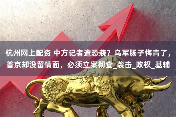 杭州网上配资 中方记者遭恐袭？乌军肠子悔青了，普京却没留情面，必须立案彻查_袭击_政权_基辅