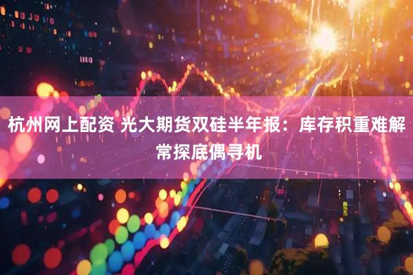 杭州网上配资 光大期货双硅半年报：库存积重难解 常探底偶寻机