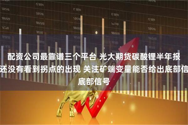 配资公司最靠谱三个平台 光大期货碳酸锂半年报：还没有看到拐点的出现 关注矿端变量能否给出底部信号