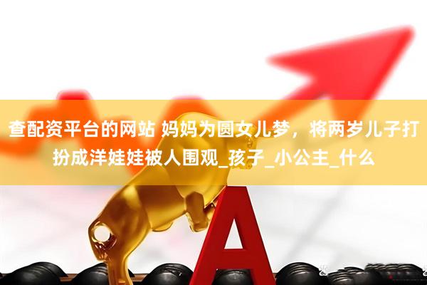 查配资平台的网站 妈妈为圆女儿梦，将两岁儿子打扮成洋娃娃被人围观_孩子_小公主_什么