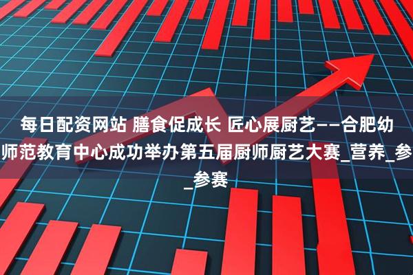 每日配资网站 膳食促成长 匠心展厨艺——合肥幼儿师范教育中心成功举办第五届厨师厨艺大赛_营养_参赛