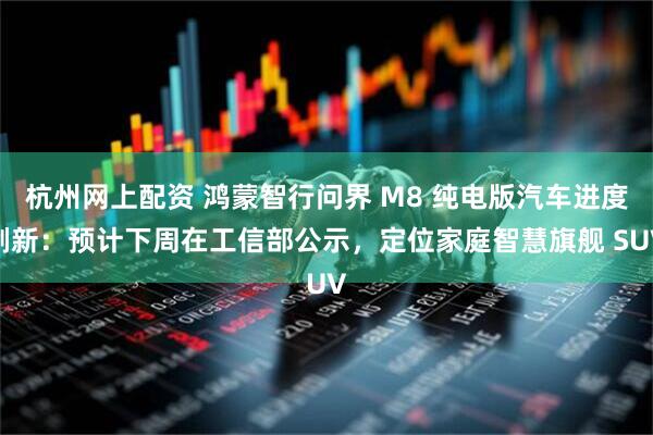 杭州网上配资 鸿蒙智行问界 M8 纯电版汽车进度刷新：预计下周在工信部公示，定位家庭智慧旗舰 SUV