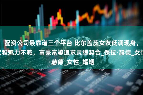 配资公司最靠谱三个平台 比尔盖茨女友低调现身，62岁优雅魅力不减，富豪富婆追求灵魂契合_保拉·赫德_女性_婚姻