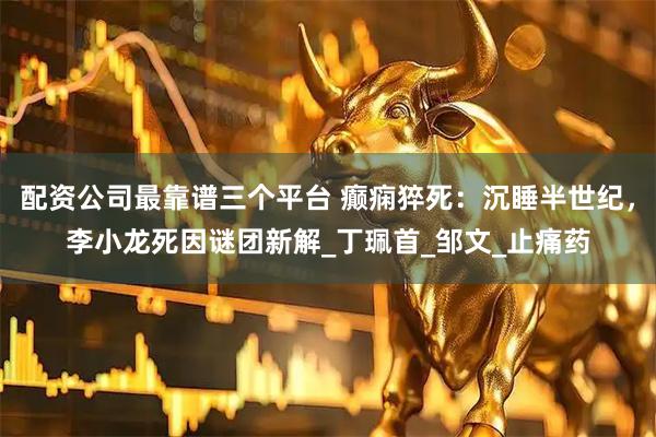 配资公司最靠谱三个平台 癫痫猝死：沉睡半世纪，李小龙死因谜团新解_丁珮首_邹文_止痛药
