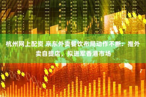 杭州网上配资 京东外卖餐饮布局动作不断：推外卖自提店，拟进军香港市场