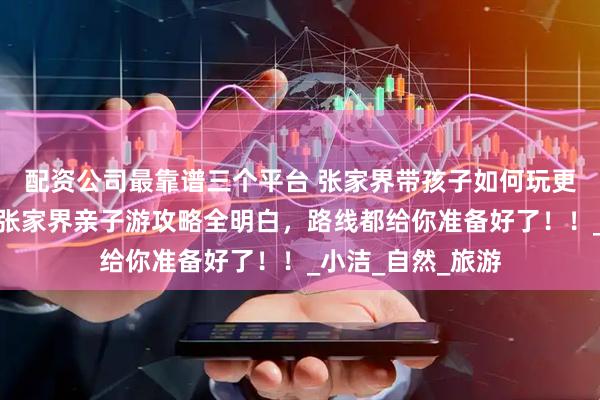 配资公司最靠谱三个平台 张家界带孩子如何玩更省心？看完这篇张家界亲子游攻略全明白，路线都给你准备好了！！_小洁_自然_旅游