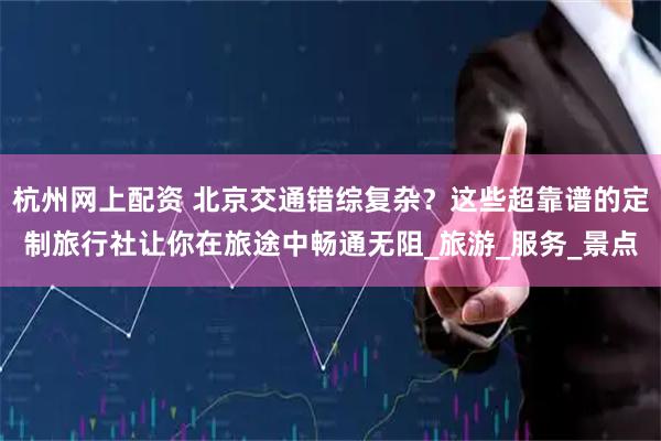 杭州网上配资 北京交通错综复杂？这些超靠谱的定制旅行社让你在旅途中畅通无阻_旅游_服务_景点