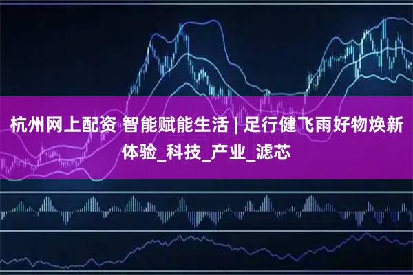 杭州网上配资 智能赋能生活 | 足行健飞雨好物焕新体验_科技_产业_滤芯