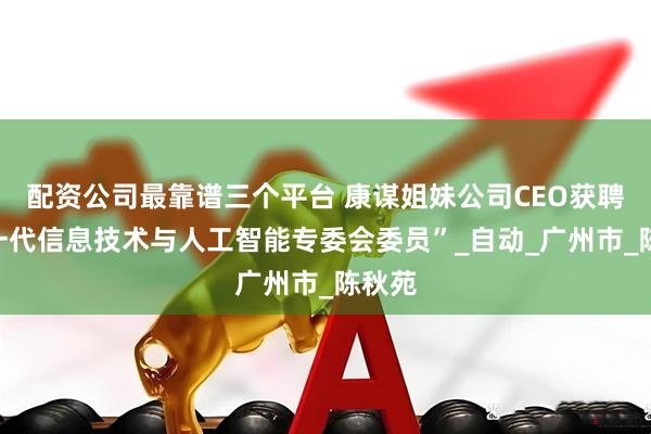 配资公司最靠谱三个平台 康谋姐妹公司CEO获聘“新一代信息技术与人工智能专委会委员”_自动_广州市_陈秋苑
