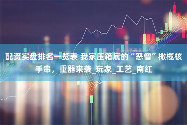 配资实盘排名一览表 我家压箱底的“恶僧”橄榄核手串，重器来袭_玩家_工艺_南红