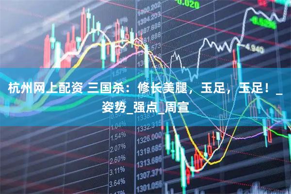 杭州网上配资 三国杀：修长美腿，玉足，玉足！_姿势_强点_周宣