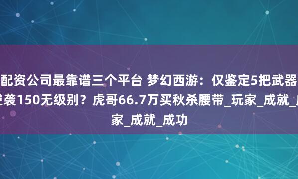 配资公司最靠谱三个平台 梦幻西游：仅鉴定5把武器就逆袭150无级别？虎哥66.7万买秋杀腰带_玩家_成就_成功