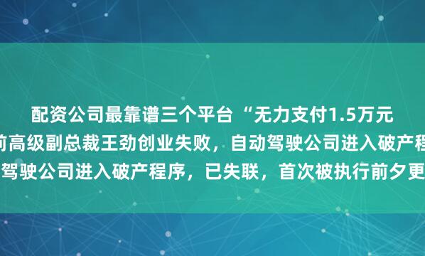 配资公司最靠谱三个平台 “无力支付1.5万元劳动仲裁款”！某大厂前高级副总裁王劲创业失败，自动驾驶公司进入破产程序，已失联，首次被执行前夕更换法代