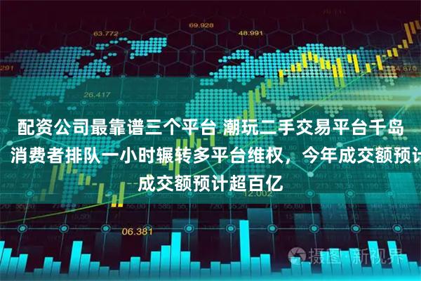配资公司最靠谱三个平台 潮玩二手交易平台千岛售后难：消费者排队一小时辗转多平台维权，今年成交额预计超百亿