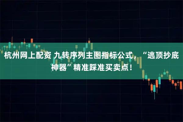 杭州网上配资 九转序列主图指标公式，“逃顶抄底神器”精准踩准买卖点！