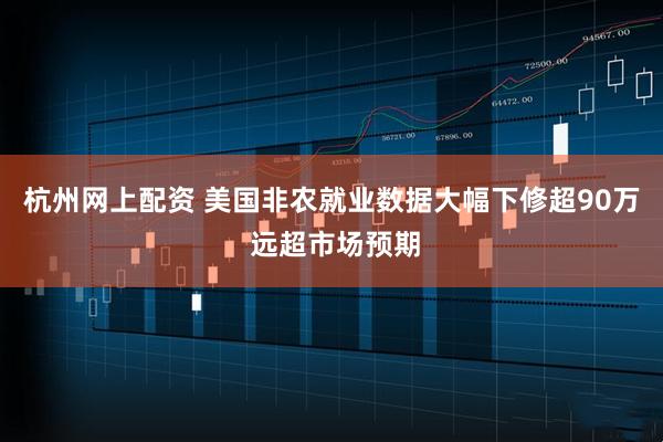 杭州网上配资 美国非农就业数据大幅下修超90万 远超市场预期