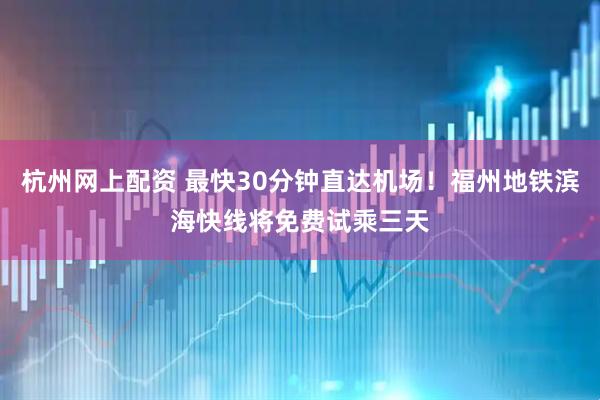 杭州网上配资 最快30分钟直达机场！福州地铁滨海快线将免费试乘三天