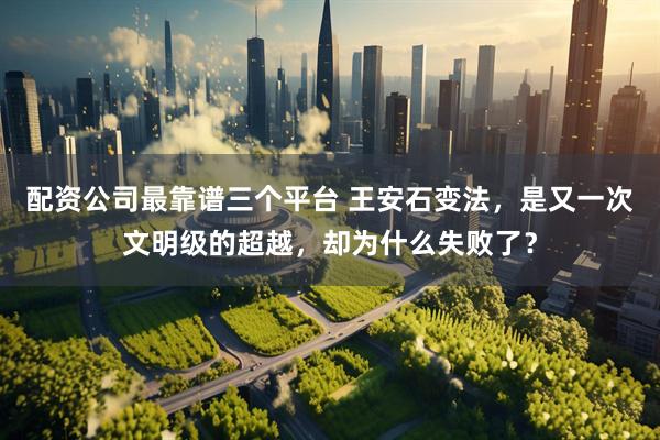 配资公司最靠谱三个平台 王安石变法，是又一次文明级的超越，却为什么失败了？