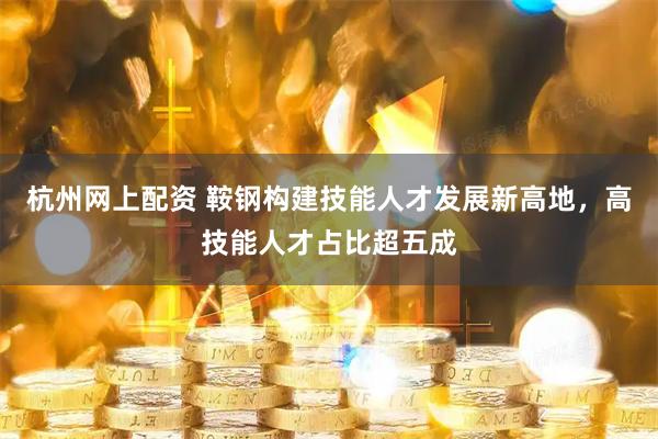 杭州网上配资 鞍钢构建技能人才发展新高地，高技能人才占比超五成