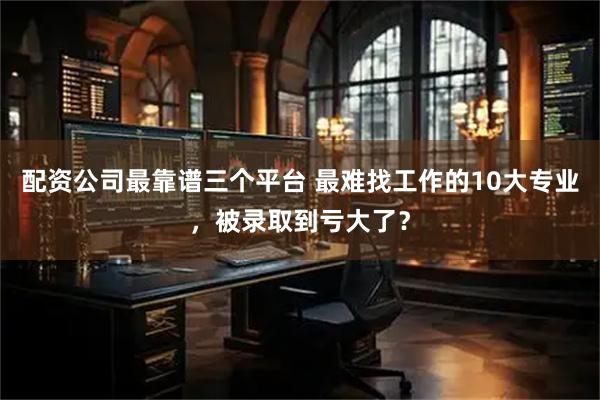 配资公司最靠谱三个平台 最难找工作的10大专业，被录取到亏大了？