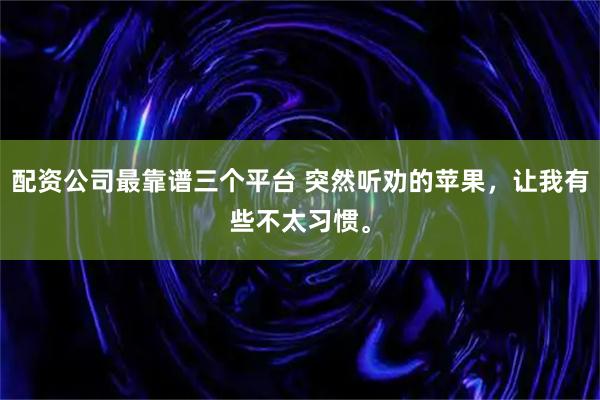 配资公司最靠谱三个平台 突然听劝的苹果,让我有些不太习惯。