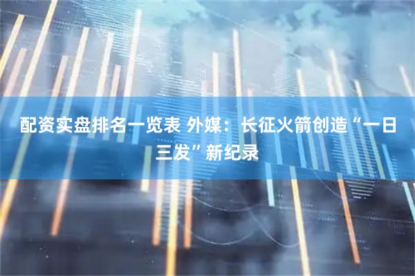 配资实盘排名一览表 外媒：长征火箭创造“一日三发”新纪录