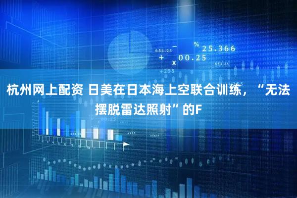 杭州网上配资 日美在日本海上空联合训练，“无法摆脱雷达照射”的F