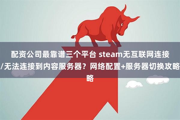 配资公司最靠谱三个平台 steam无互联网连接/无法连接到内容服务器？网络配置+服务器切换攻略