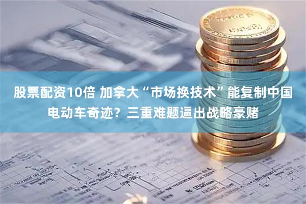 股票配资10倍 加拿大“市场换技术”能复制中国电动车奇迹？三重难题逼出战略豪赌