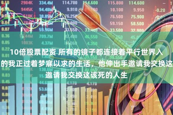 10倍股票配资 所有的镜子都连接着平行世界入口，镜子里的我正过着梦寐以求的生活，他伸出手邀请我交换这该死的人生