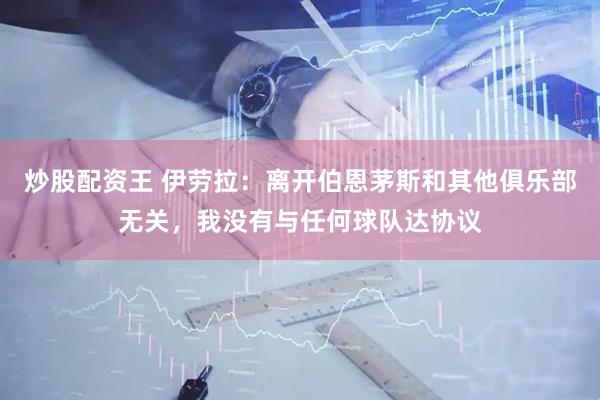 炒股配资王 伊劳拉：离开伯恩茅斯和其他俱乐部无关，我没有与任何球队达协议