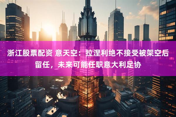 浙江股票配资 意天空：拉涅利绝不接受被架空后留任，未来可能任职意大利足协