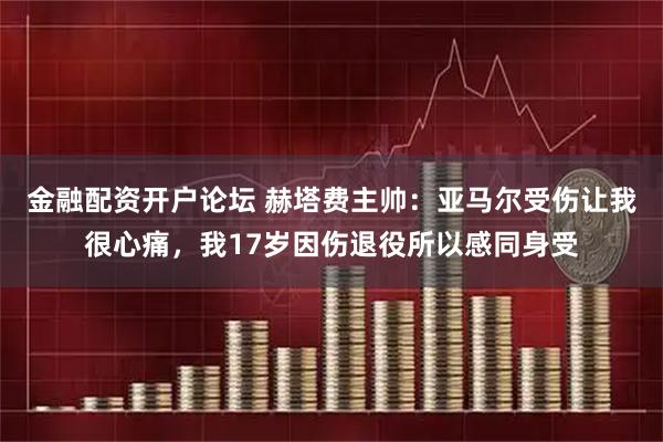 金融配资开户论坛 赫塔费主帅：亚马尔受伤让我很心痛，我17岁因伤退役所以感同身受