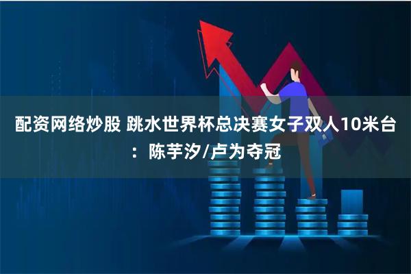 配资网络炒股 跳水世界杯总决赛女子双人10米台：陈芋汐/卢为夺冠