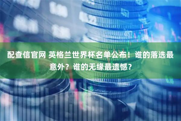 配查信官网 英格兰世界杯名单公布！谁的落选最意外？谁的无缘最遗憾？