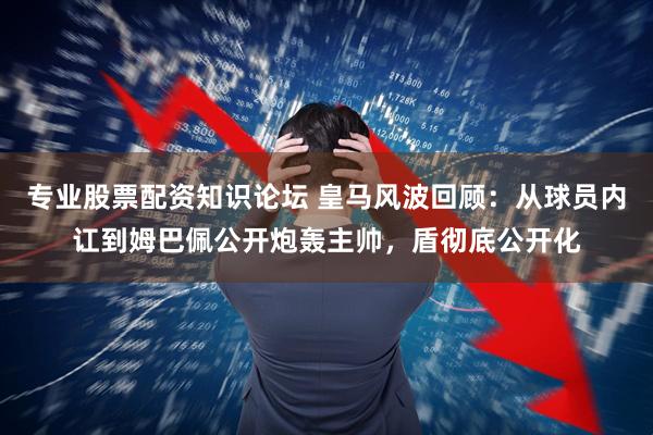 专业股票配资知识论坛 皇马风波回顾：从球员内讧到姆巴佩公开炮轰主帅，盾彻底公开化