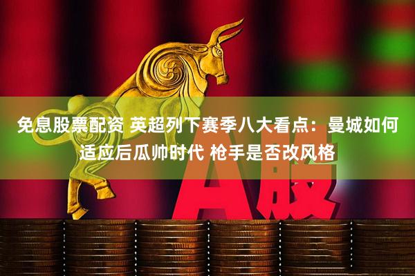 免息股票配资 英超列下赛季八大看点：曼城如何适应后瓜帅时代 枪手是否改风格