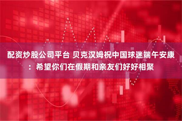配资炒股公司平台 贝克汉姆祝中国球迷端午安康：希望你们在假期和亲友们好好相聚
